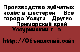 Производство зубчатых колёс и шестерён. - Все города Услуги » Другие   . Приморский край,Уссурийский г. о. 